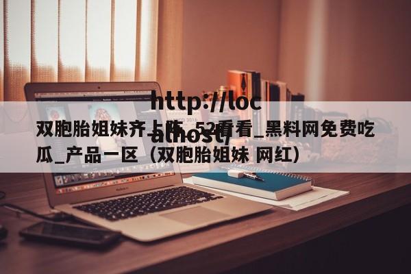 双胞胎姐妹齐上阵_52看看_黑料网免费吃瓜_产品一区（双胞胎姐妹 网红）